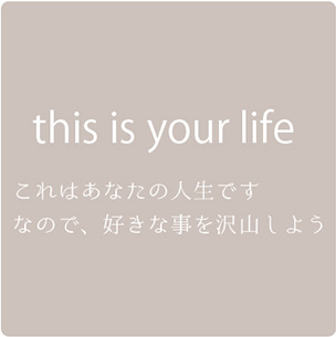 this is your life これはあなたの人生です なので、好きな事を沢山しよう